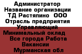 Администратор › Название организации ­ ТД Растяпино, ООО › Отрасль предприятия ­ Управляющий › Минимальный оклад ­ 1 - Все города Работа » Вакансии   . Мурманская обл.,Оленегорск г.